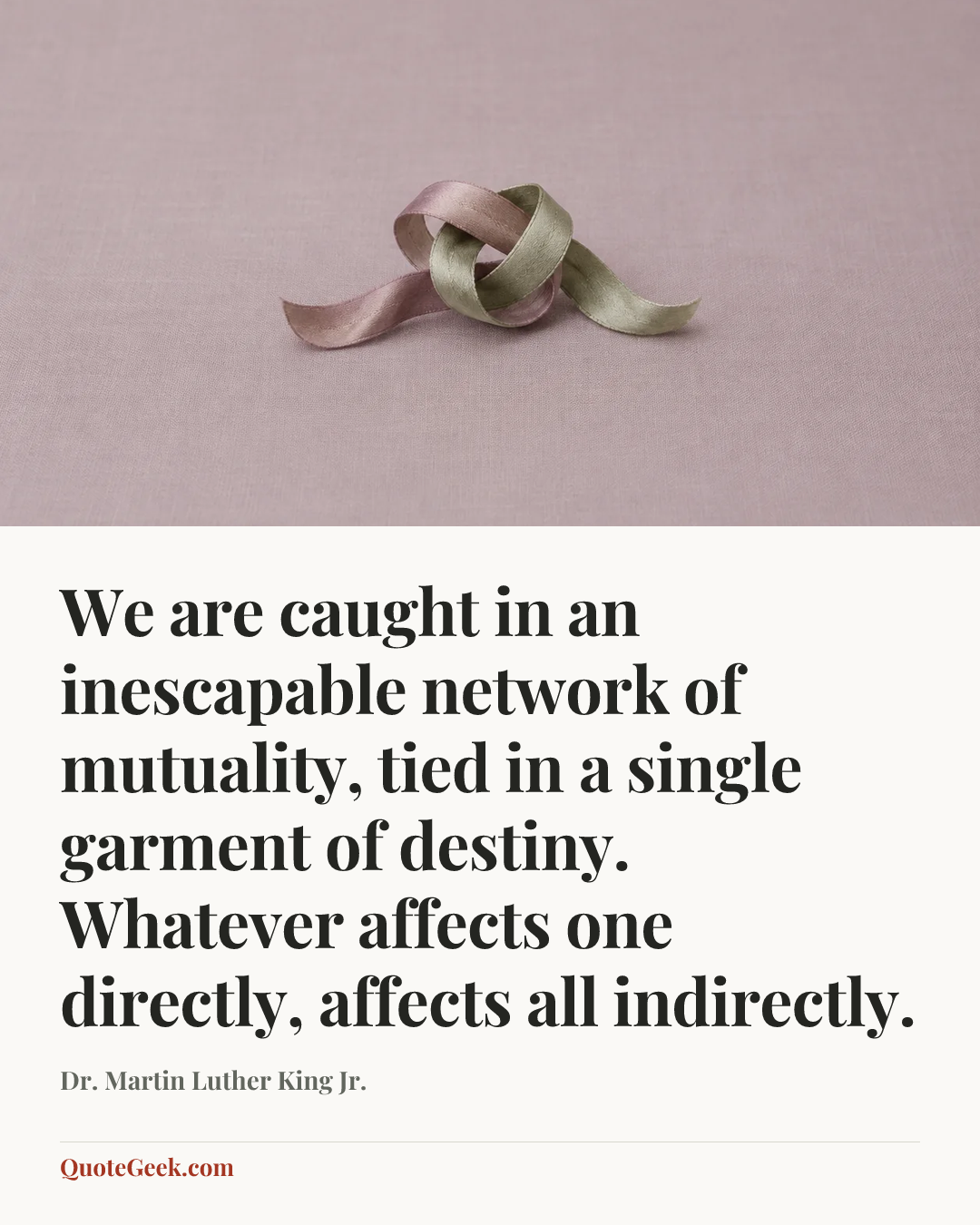 “We are caught in an inescapable network of mutuality, tied in a single garment of destiny. Whatever affects one directly, affects all indirectly.” — Dr. Martin Luther King Jr.. Illustrated QuoteGeek card.