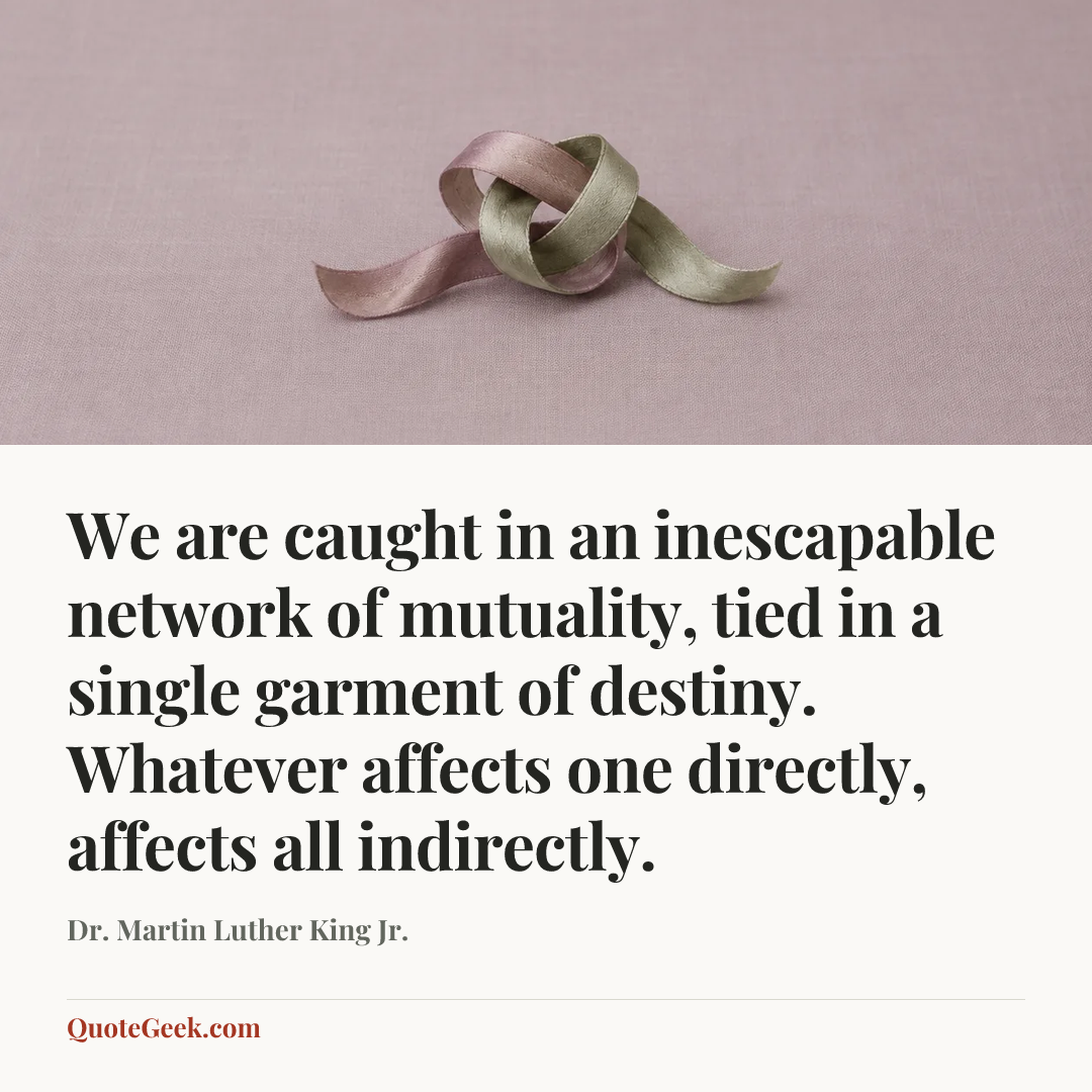 “We are caught in an inescapable network of mutuality, tied in a single garment of destiny. Whatever affects one directly, affects all indirectly.” — Dr. Martin Luther King Jr.. Illustrated QuoteGeek card.