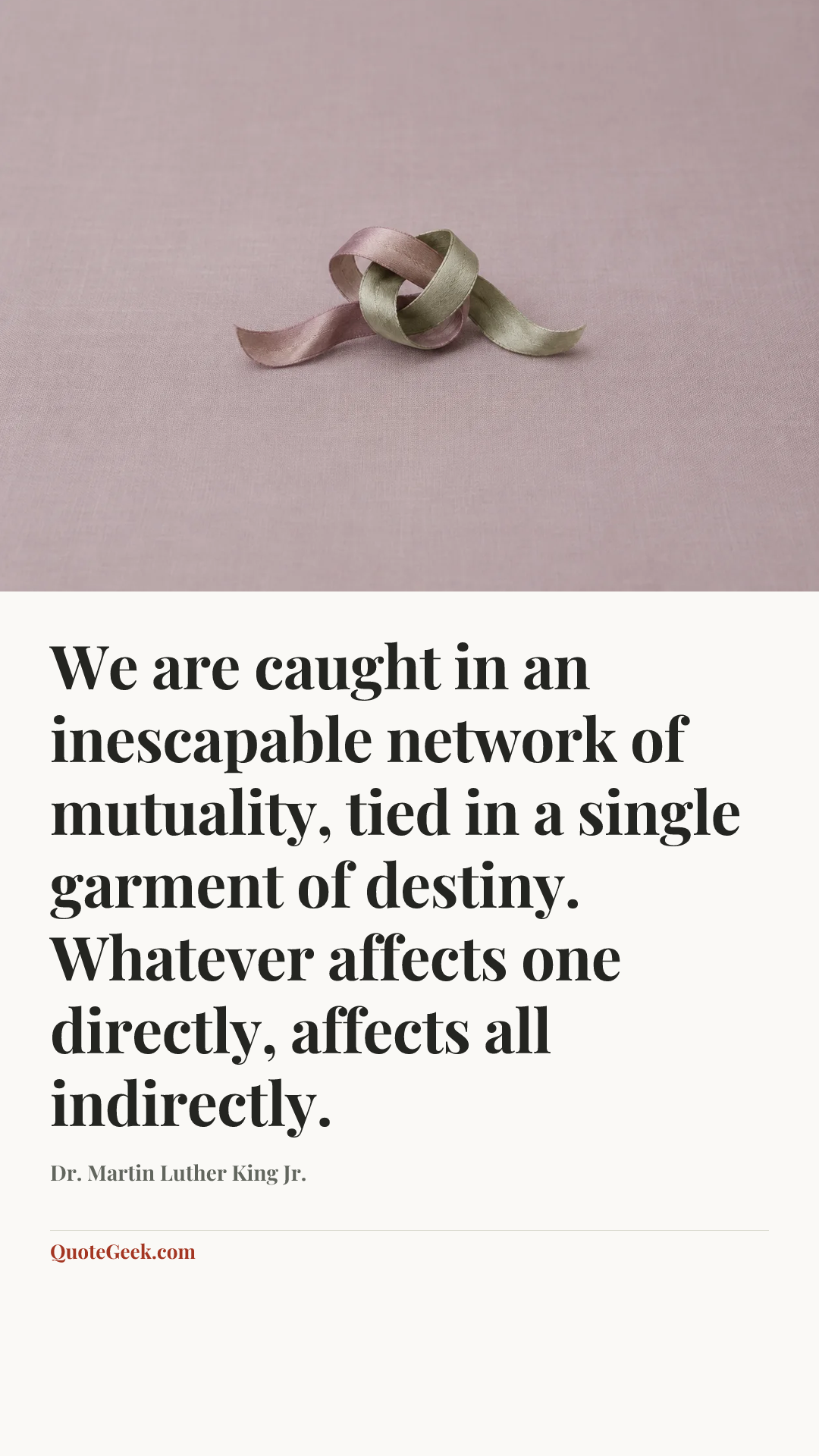“We are caught in an inescapable network of mutuality, tied in a single garment of destiny. Whatever affects one directly, affects all indirectly.” — Dr. Martin Luther King Jr.. Illustrated QuoteGeek card.