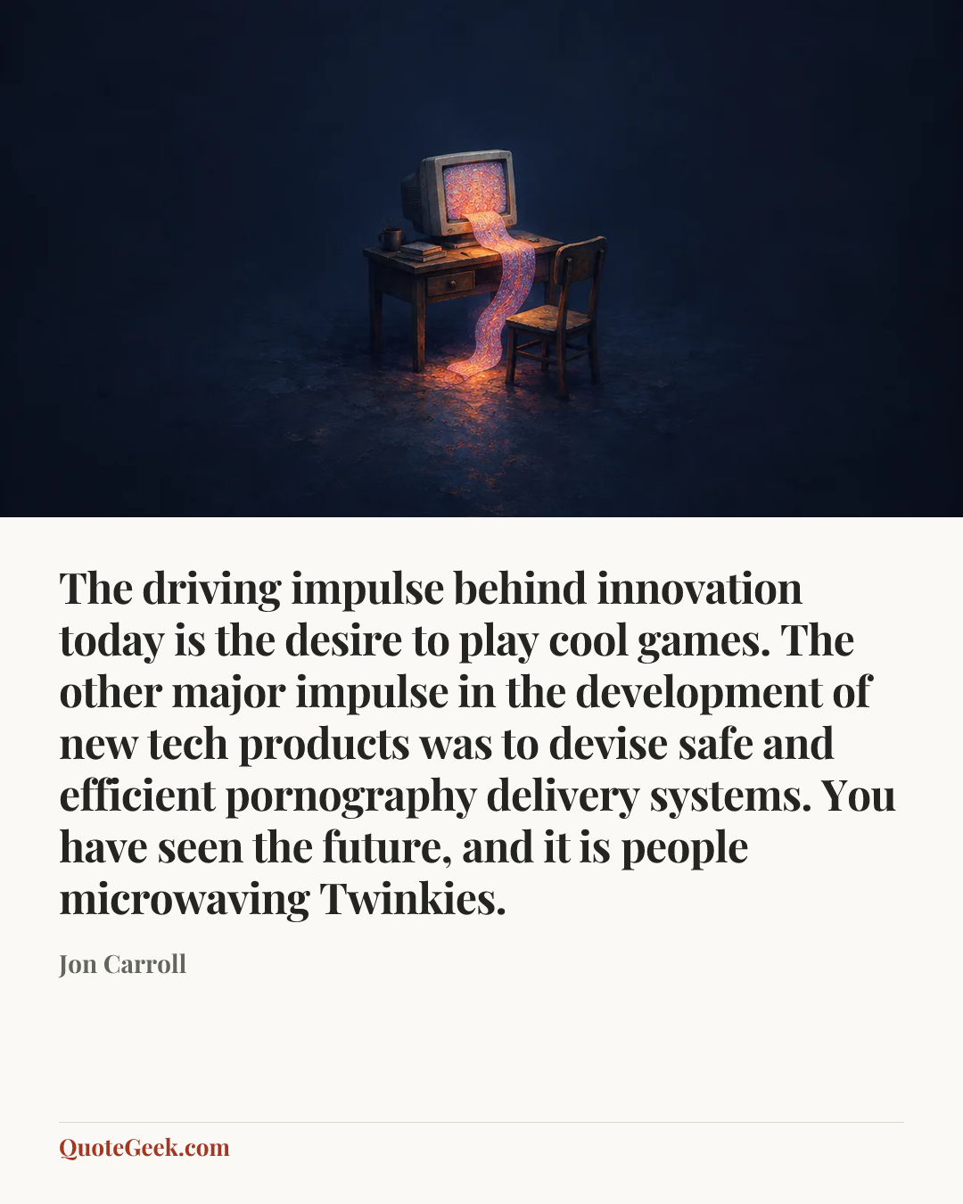 “The driving impulse behind innovation today is the desire to play cool games. The other major impulse in the development of new tech products was to devise safe and efficient pornography delivery systems. You have seen the future, and it is people microwaving Twinkies.” — Jon Carroll. Illustrated QuoteGeek card.