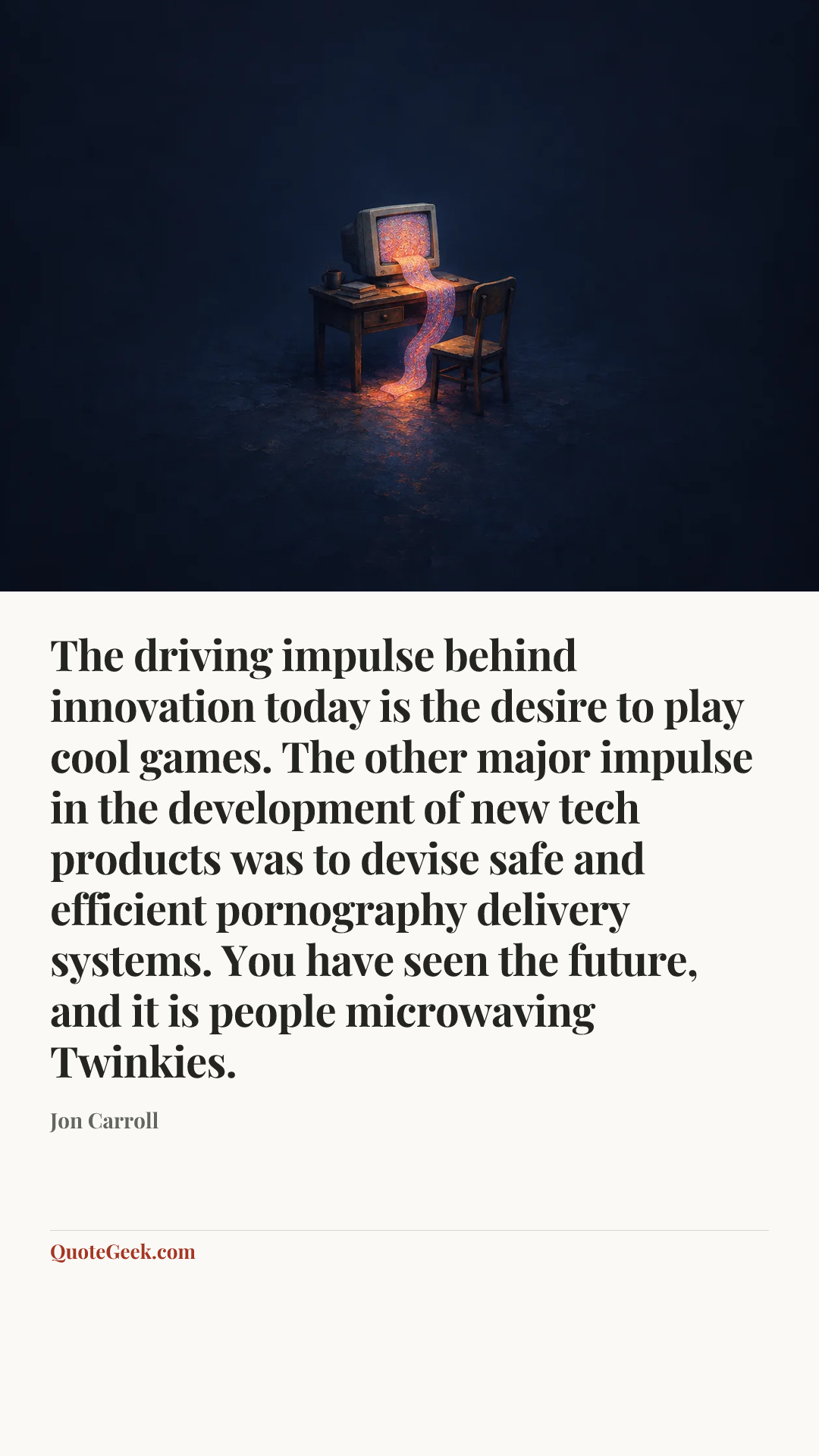“The driving impulse behind innovation today is the desire to play cool games. The other major impulse in the development of new tech products was to devise safe and efficient pornography delivery systems. You have seen the future, and it is people microwaving Twinkies.” — Jon Carroll. Illustrated QuoteGeek card.
