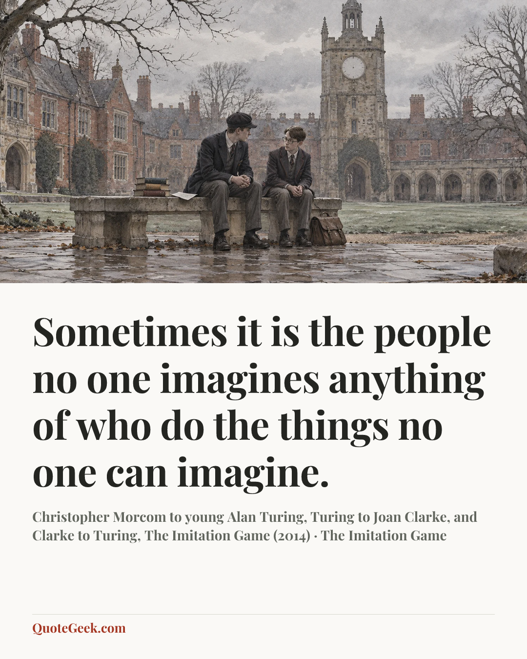 “Sometimes it is the people no one imagines anything of who do the things no one can imagine.” — Christopher Morcom to young Alan Turing, Turing to Joan Clarke, and Clarke to Turing, The Imitation Game (2014) · The Imitation Game. Illustrated QuoteGeek card.