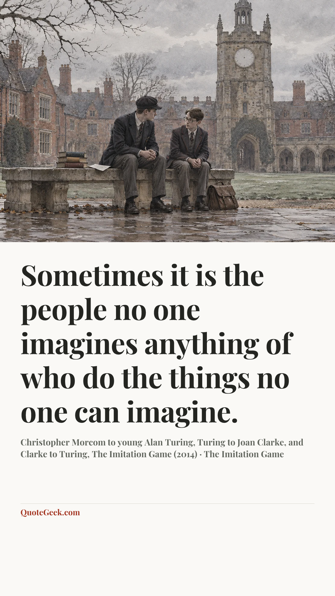 “Sometimes it is the people no one imagines anything of who do the things no one can imagine.” — Christopher Morcom to young Alan Turing, Turing to Joan Clarke, and Clarke to Turing, The Imitation Game (2014) · The Imitation Game. Illustrated QuoteGeek card.