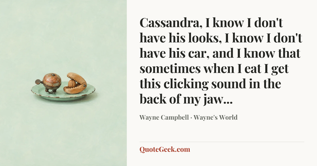 “Cassandra, I know I don't have his looks, I know I don't have his car, and I know that sometimes when I eat I get this clicking sound in the back of my jaw...” — Wayne Campbell · Wayne's World. Illustrated QuoteGeek card.
