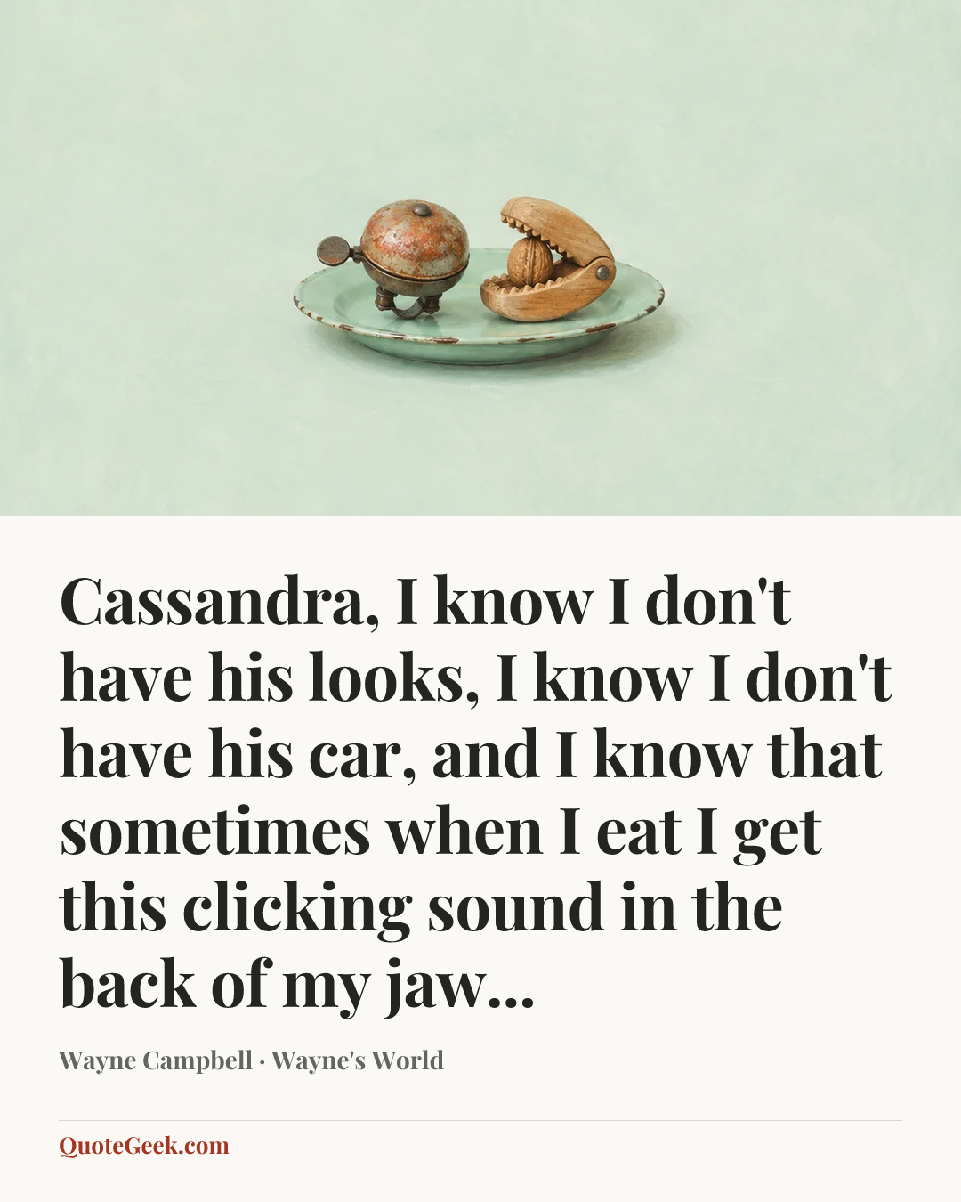 “Cassandra, I know I don't have his looks, I know I don't have his car, and I know that sometimes when I eat I get this clicking sound in the back of my jaw...” — Wayne Campbell · Wayne's World. Illustrated QuoteGeek card.