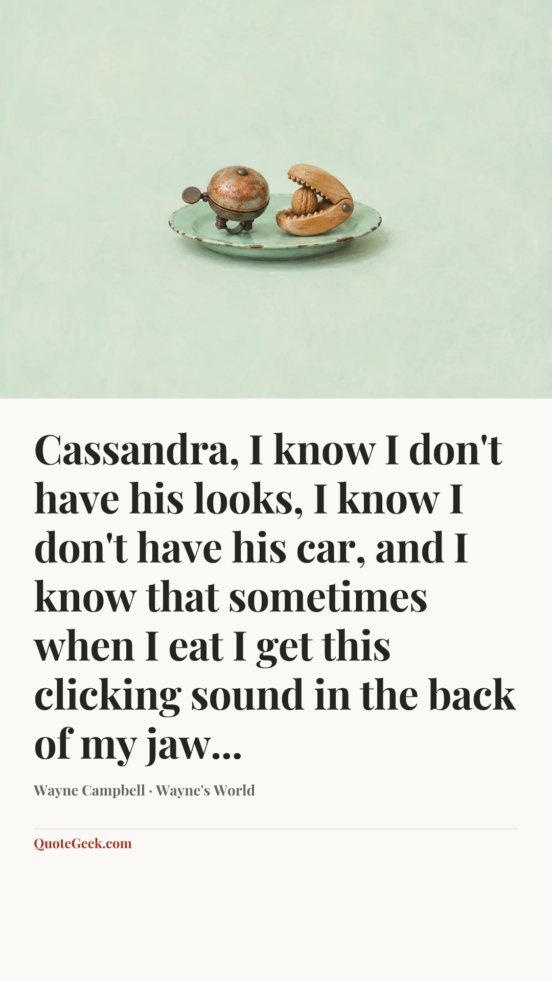 “Cassandra, I know I don't have his looks, I know I don't have his car, and I know that sometimes when I eat I get this clicking sound in the back of my jaw...” — Wayne Campbell · Wayne's World. Illustrated QuoteGeek card.