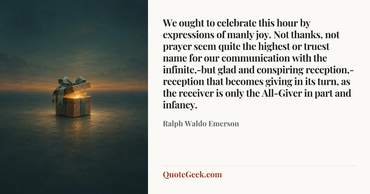 “We ought to celebrate this hour by expressions of manly joy. Not thanks, not prayer seem quite the highest or truest name for our communication with the infinite,-but glad and conspiring reception,-reception that becomes giving in its turn, as the receiver is only the All-Giver in part and infancy.” — Ralph Waldo Emerson. Illustrated QuoteGeek card.
