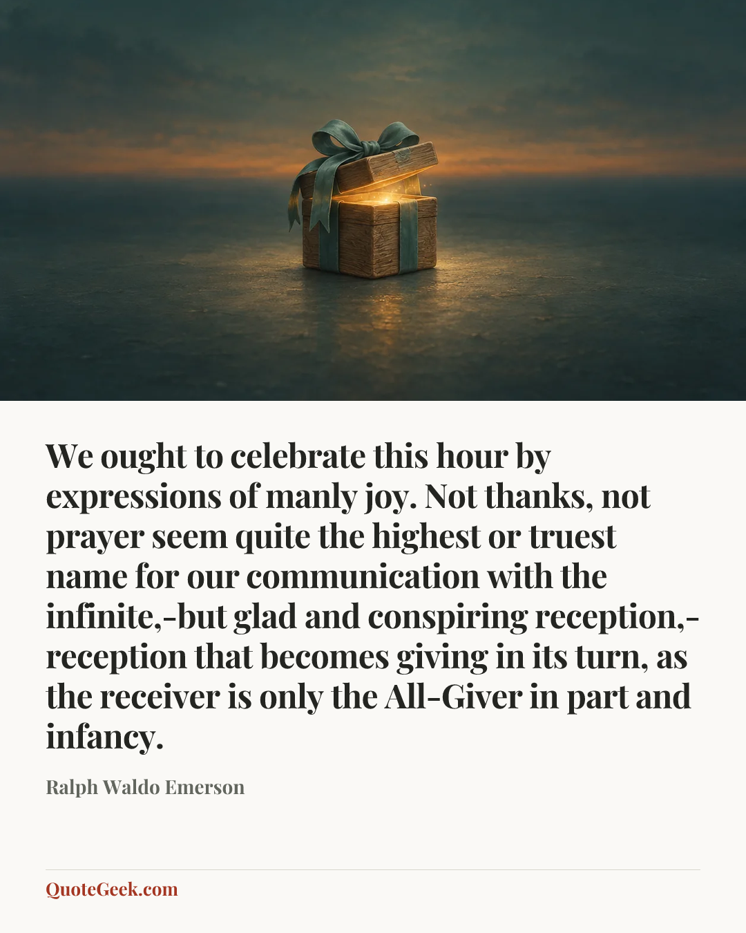 “We ought to celebrate this hour by expressions of manly joy. Not thanks, not prayer seem quite the highest or truest name for our communication with the infinite,-but glad and conspiring reception,-reception that becomes giving in its turn, as the receiver is only the All-Giver in part and infancy.” — Ralph Waldo Emerson. Illustrated QuoteGeek card.