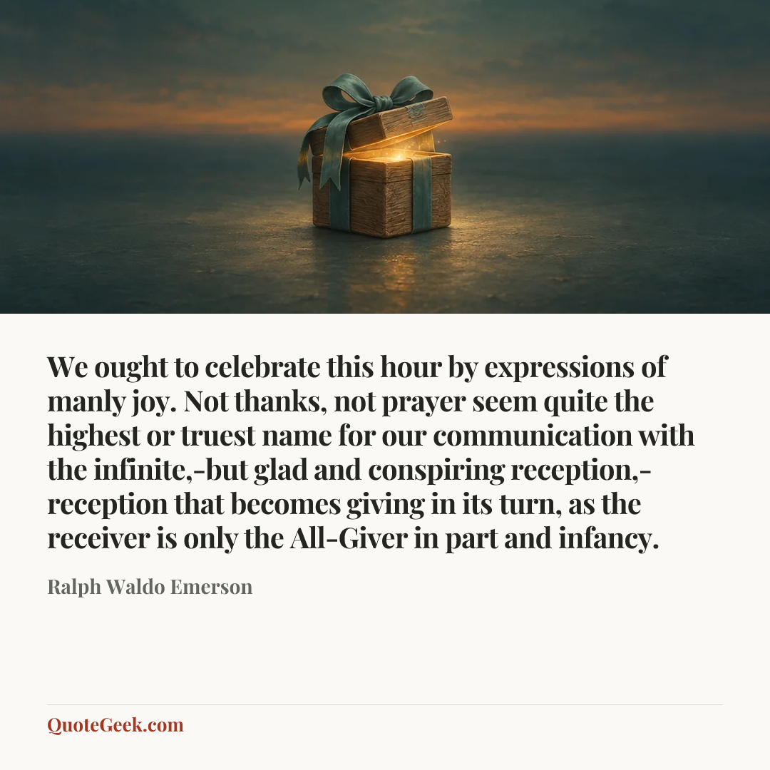 “We ought to celebrate this hour by expressions of manly joy. Not thanks, not prayer seem quite the highest or truest name for our communication with the infinite,-but glad and conspiring reception,-reception that becomes giving in its turn, as the receiver is only the All-Giver in part and infancy.” — Ralph Waldo Emerson. Illustrated QuoteGeek card.