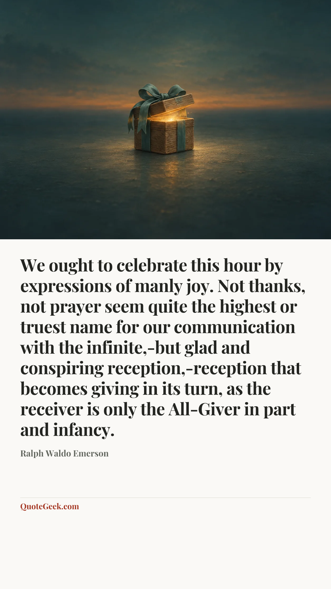 “We ought to celebrate this hour by expressions of manly joy. Not thanks, not prayer seem quite the highest or truest name for our communication with the infinite,-but glad and conspiring reception,-reception that becomes giving in its turn, as the receiver is only the All-Giver in part and infancy.” — Ralph Waldo Emerson. Illustrated QuoteGeek card.