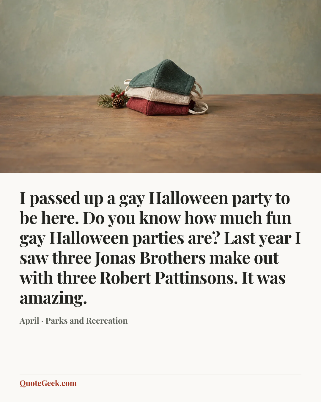 “I passed up a gay Halloween party to be here. Do you know how much fun gay Halloween parties are? Last year I saw three Jonas Brothers make out with three Robert Pattinsons. It was amazing.” — April · Parks and Recreation. Illustrated QuoteGeek card.