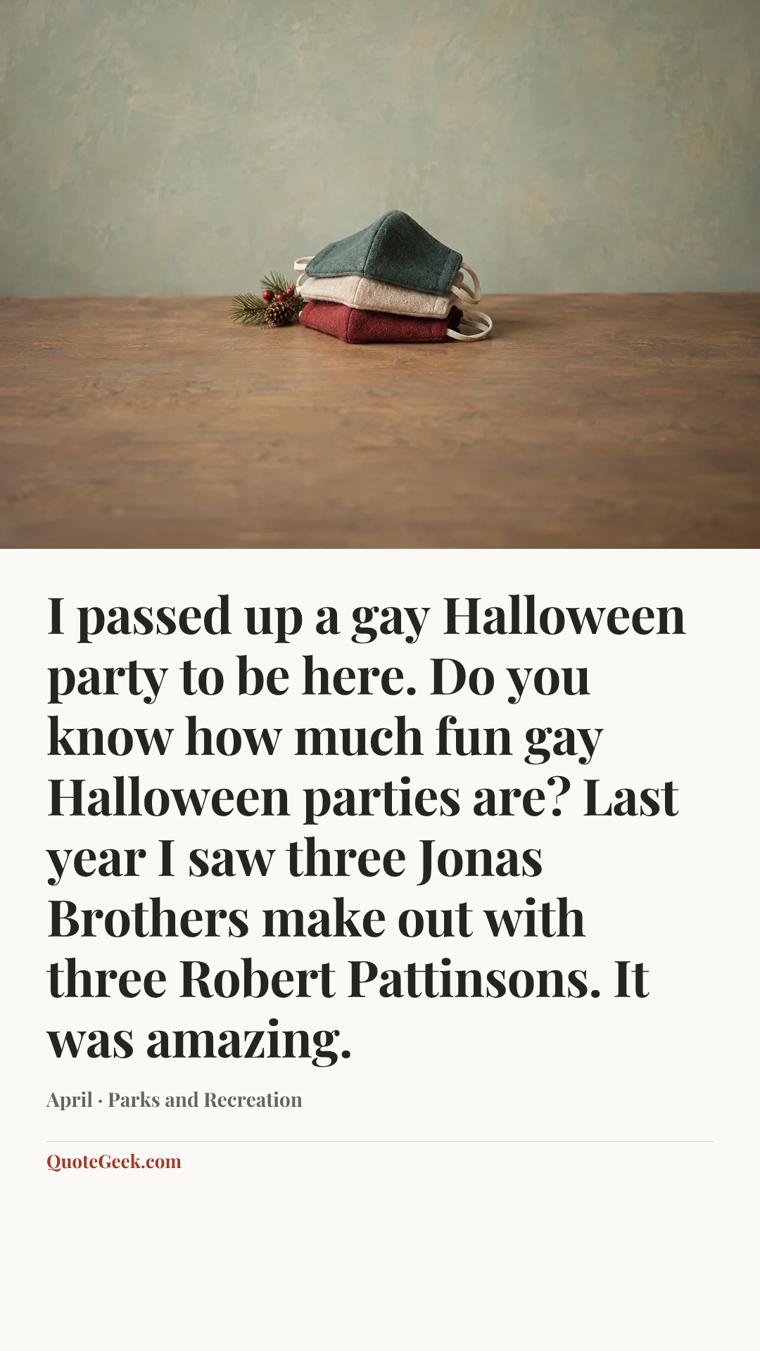“I passed up a gay Halloween party to be here. Do you know how much fun gay Halloween parties are? Last year I saw three Jonas Brothers make out with three Robert Pattinsons. It was amazing.” — April · Parks and Recreation. Illustrated QuoteGeek card.