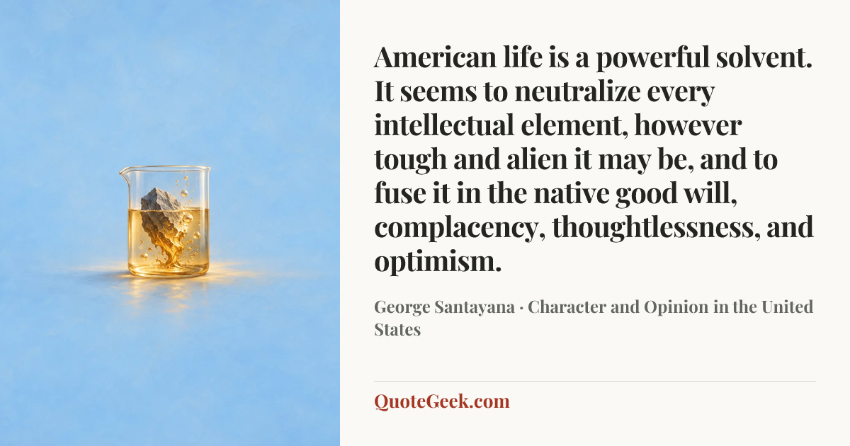 “American life is a powerful solvent. It seems to neutralize every intellectual element, however tough and alien it may be, and to fuse it in the native good will, complacency, thoughtlessness, and optimism.” — George Santayana · Character and Opinion in the United States. Illustrated QuoteGeek card.