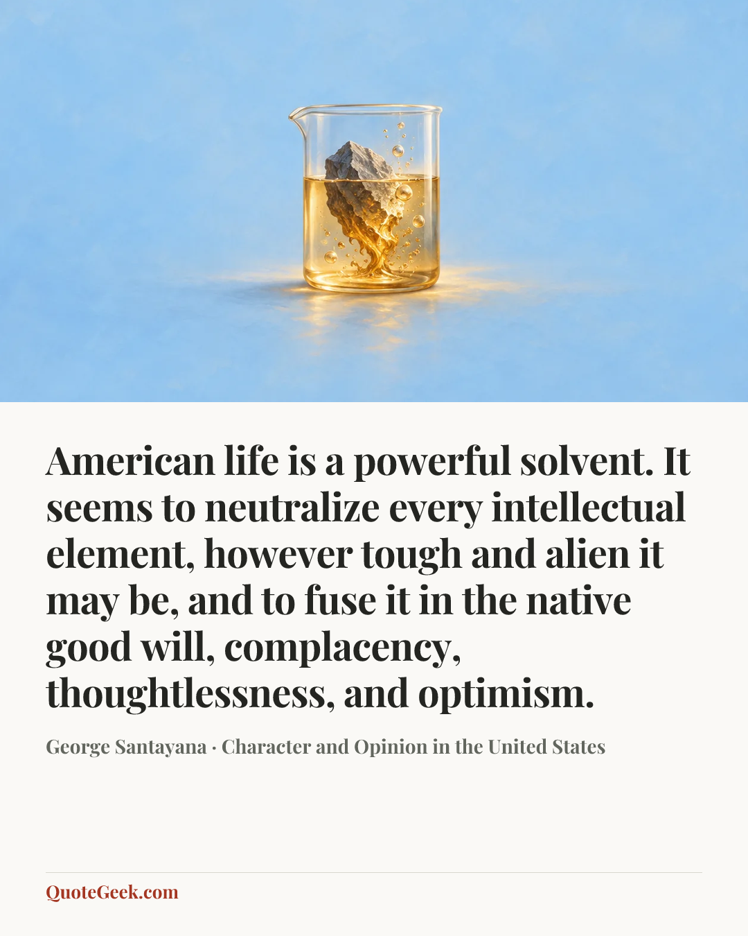 “American life is a powerful solvent. It seems to neutralize every intellectual element, however tough and alien it may be, and to fuse it in the native good will, complacency, thoughtlessness, and optimism.” — George Santayana · Character and Opinion in the United States. Illustrated QuoteGeek card.