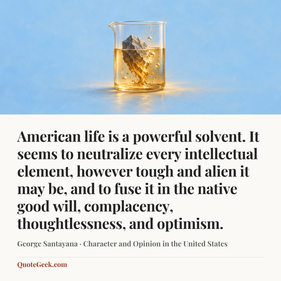 “American life is a powerful solvent. It seems to neutralize every intellectual element, however tough and alien it may be, and to fuse it in the native good will, complacency, thoughtlessness, and optimism.” — George Santayana · Character and Opinion in the United States. Illustrated QuoteGeek card.