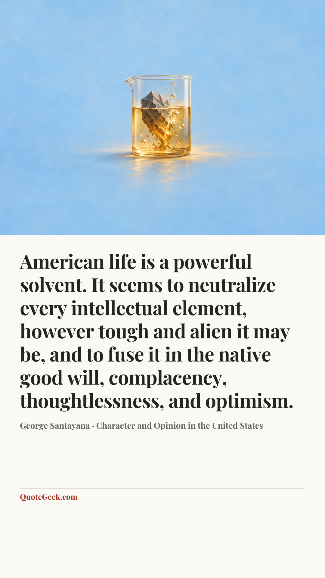 “American life is a powerful solvent. It seems to neutralize every intellectual element, however tough and alien it may be, and to fuse it in the native good will, complacency, thoughtlessness, and optimism.” — George Santayana · Character and Opinion in the United States. Illustrated QuoteGeek card.