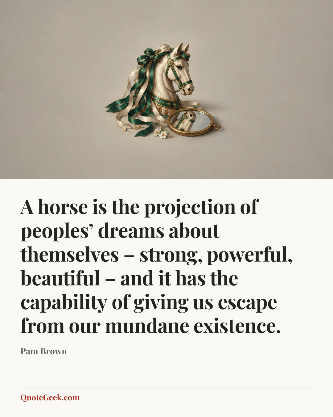 “A horse is the projection of peoples’ dreams about themselves – strong, powerful, beautiful – and it has the capability of giving us escape from our mundane existence.” — Pam Brown. Illustrated QuoteGeek card.