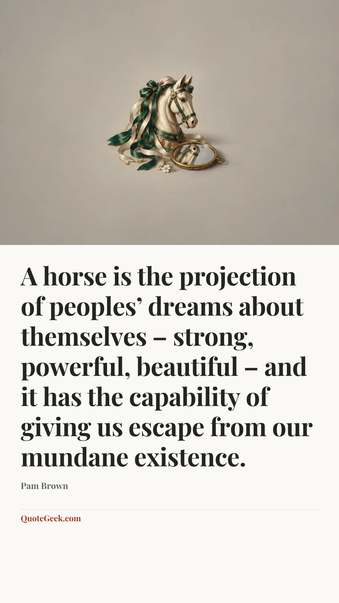 “A horse is the projection of peoples’ dreams about themselves – strong, powerful, beautiful – and it has the capability of giving us escape from our mundane existence.” — Pam Brown. Illustrated QuoteGeek card.