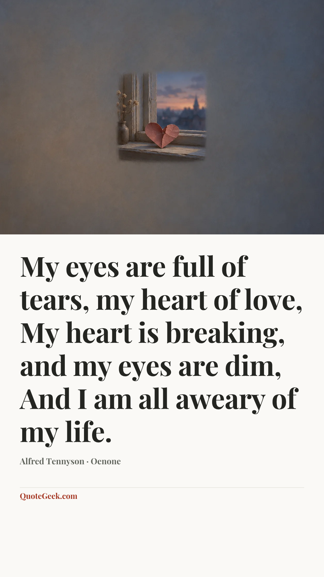 “My eyes are full of tears, my heart of love,
My heart is breaking, and my eyes are dim,
And I am all aweary of my life.” — Alfred Tennyson · Oenone. Illustrated QuoteGeek card.