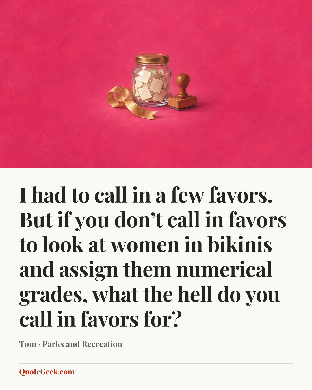 “I had to call in a few favors. But if you don’t call in favors to look at women in bikinis and assign them numerical grades, what the hell do you call in favors for?” — Tom · Parks and Recreation. Illustrated QuoteGeek card.