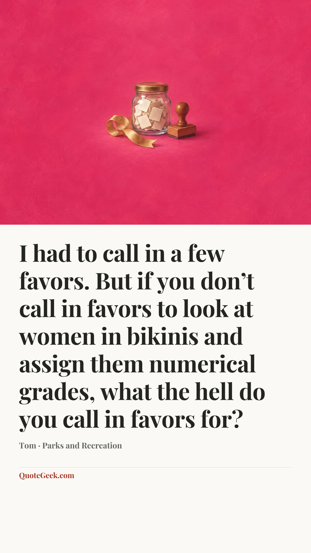“I had to call in a few favors. But if you don’t call in favors to look at women in bikinis and assign them numerical grades, what the hell do you call in favors for?” — Tom · Parks and Recreation. Illustrated QuoteGeek card.