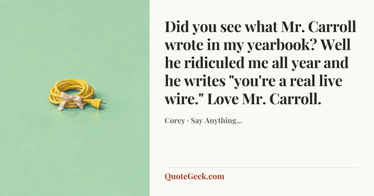 “Did you see what Mr. Carroll wrote in my yearbook? Well he ridiculed me all year and he writes "you're a real live wire." Love Mr. Carroll.” — Corey · Say Anything.... Illustrated QuoteGeek card.
