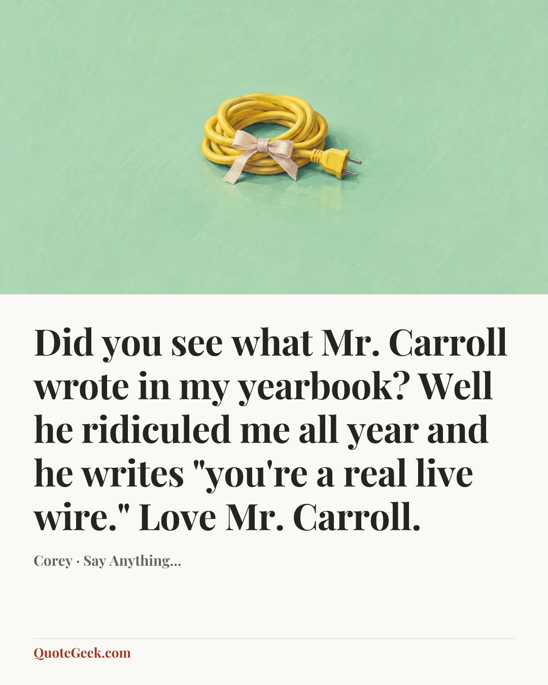 “Did you see what Mr. Carroll wrote in my yearbook? Well he ridiculed me all year and he writes "you're a real live wire." Love Mr. Carroll.” — Corey · Say Anything.... Illustrated QuoteGeek card.