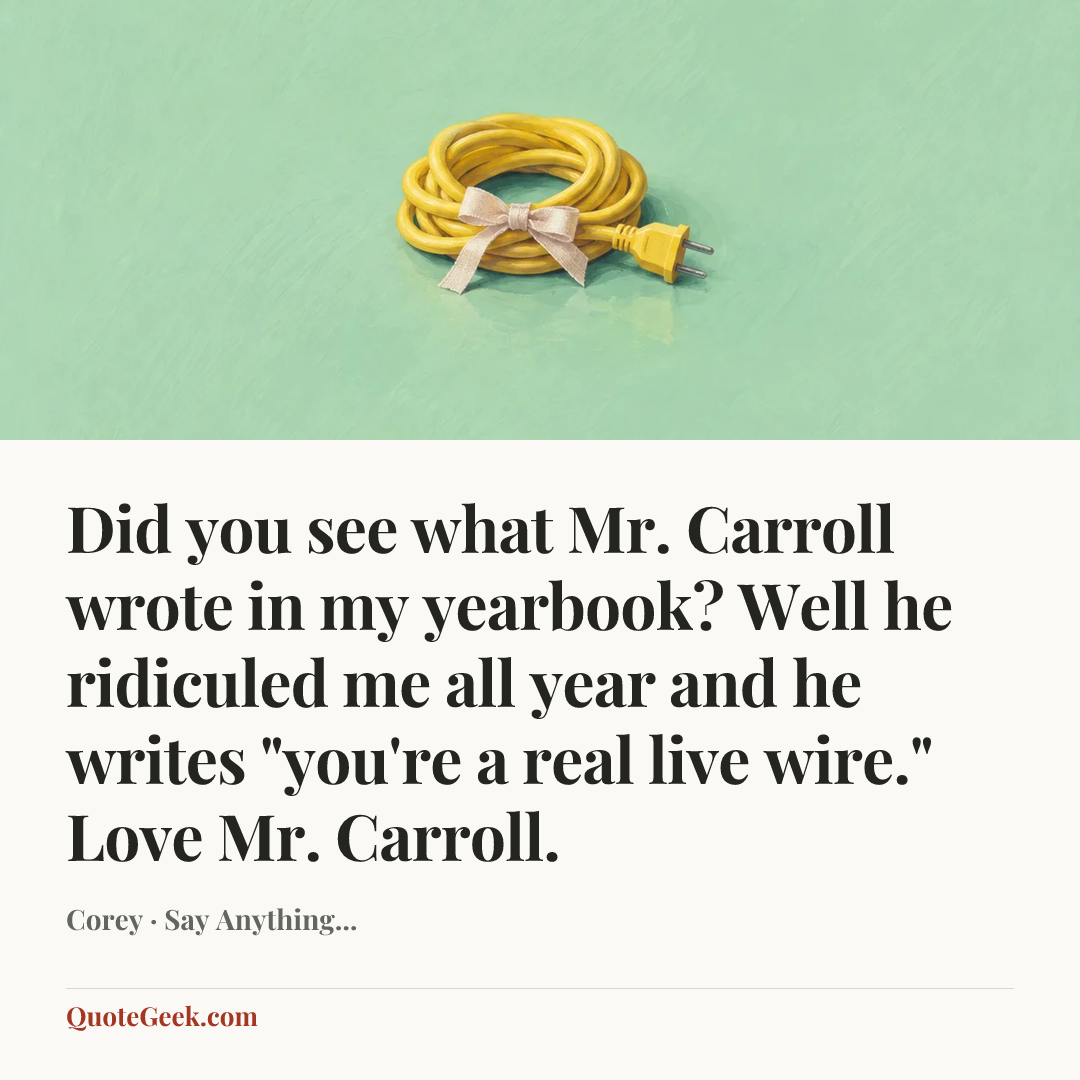 “Did you see what Mr. Carroll wrote in my yearbook? Well he ridiculed me all year and he writes "you're a real live wire." Love Mr. Carroll.” — Corey · Say Anything.... Illustrated QuoteGeek card.