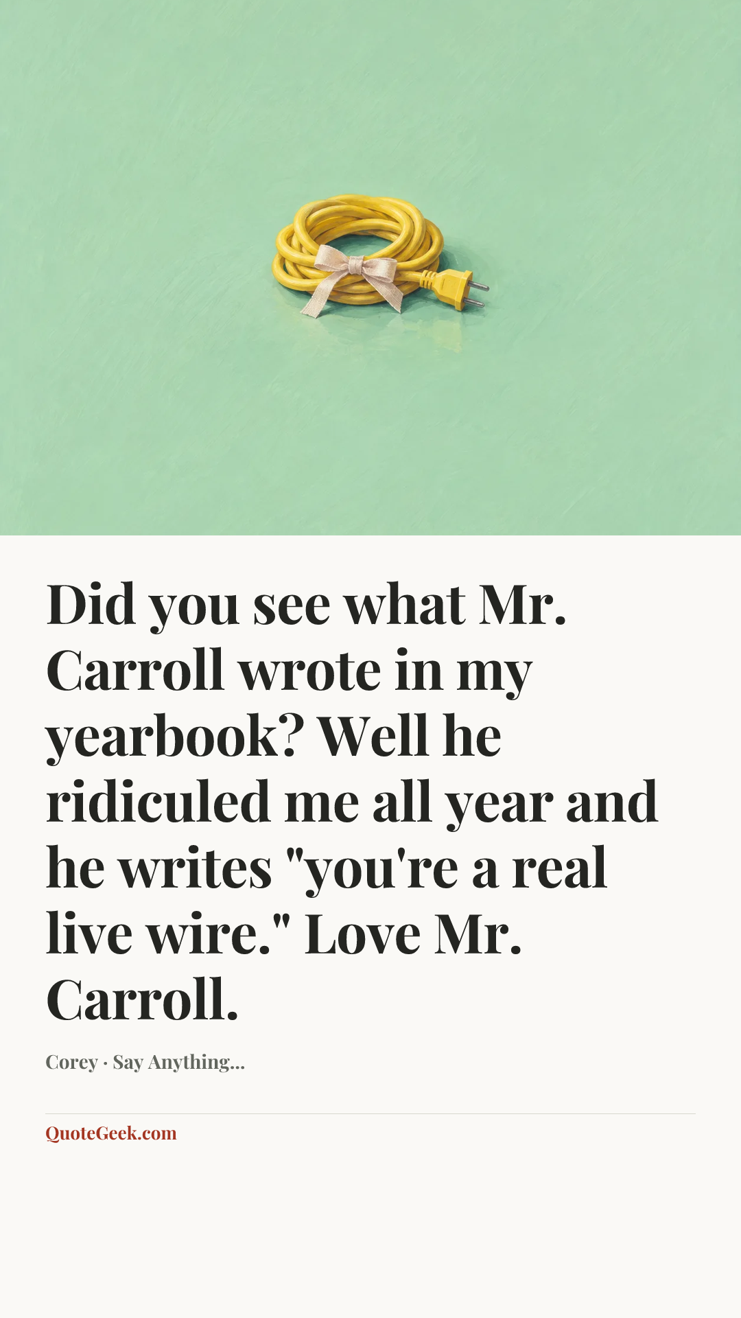 “Did you see what Mr. Carroll wrote in my yearbook? Well he ridiculed me all year and he writes "you're a real live wire." Love Mr. Carroll.” — Corey · Say Anything.... Illustrated QuoteGeek card.