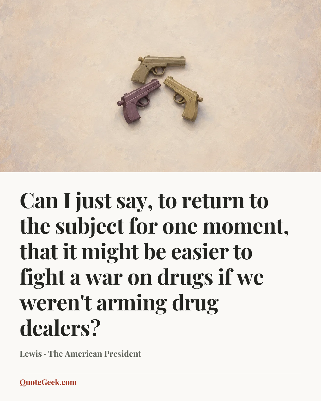 “Can I just say, to return to the subject for one moment, that it might be easier to fight a war on drugs if we weren't arming drug dealers?” — Lewis · The American President. Illustrated QuoteGeek card.