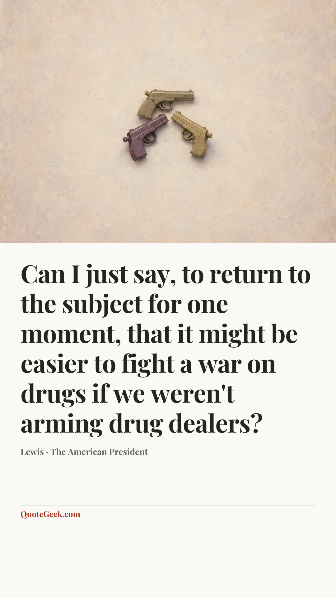 “Can I just say, to return to the subject for one moment, that it might be easier to fight a war on drugs if we weren't arming drug dealers?” — Lewis · The American President. Illustrated QuoteGeek card.