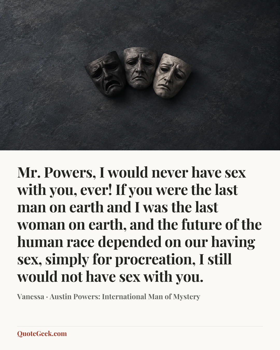 “Mr. Powers, I would never have sex with you, ever! If you were the last man on earth and I was the last woman on earth, and the future of the human race depended on our having sex, simply for procreation, I still would not have sex with you.” — Vanessa · Austin Powers: International Man of Mystery. Illustrated QuoteGeek card.