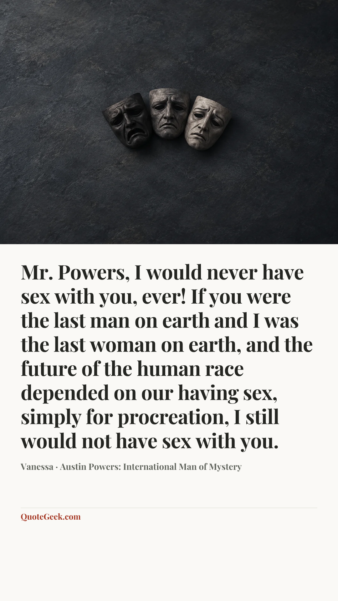 “Mr. Powers, I would never have sex with you, ever! If you were the last man on earth and I was the last woman on earth, and the future of the human race depended on our having sex, simply for procreation, I still would not have sex with you.” — Vanessa · Austin Powers: International Man of Mystery. Illustrated QuoteGeek card.
