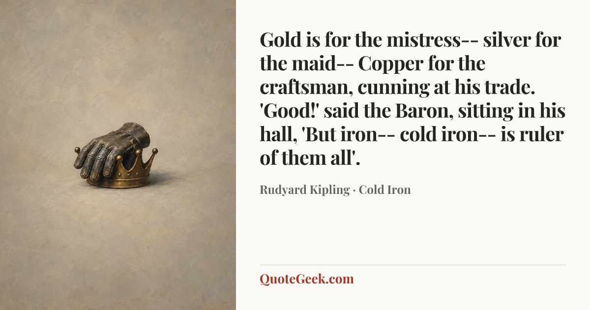 “Gold is for the mistress-- silver for the maid--
Copper for the craftsman, cunning at his trade.
'Good!' said the Baron, sitting in his hall,
'But iron-- cold iron-- is ruler of them all'.” — Rudyard Kipling · Cold Iron. Illustrated QuoteGeek card.