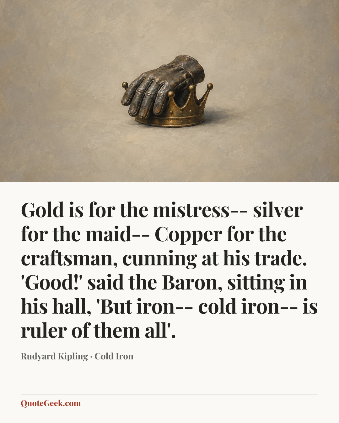 “Gold is for the mistress-- silver for the maid--
Copper for the craftsman, cunning at his trade.
'Good!' said the Baron, sitting in his hall,
'But iron-- cold iron-- is ruler of them all'.” — Rudyard Kipling · Cold Iron. Illustrated QuoteGeek card.