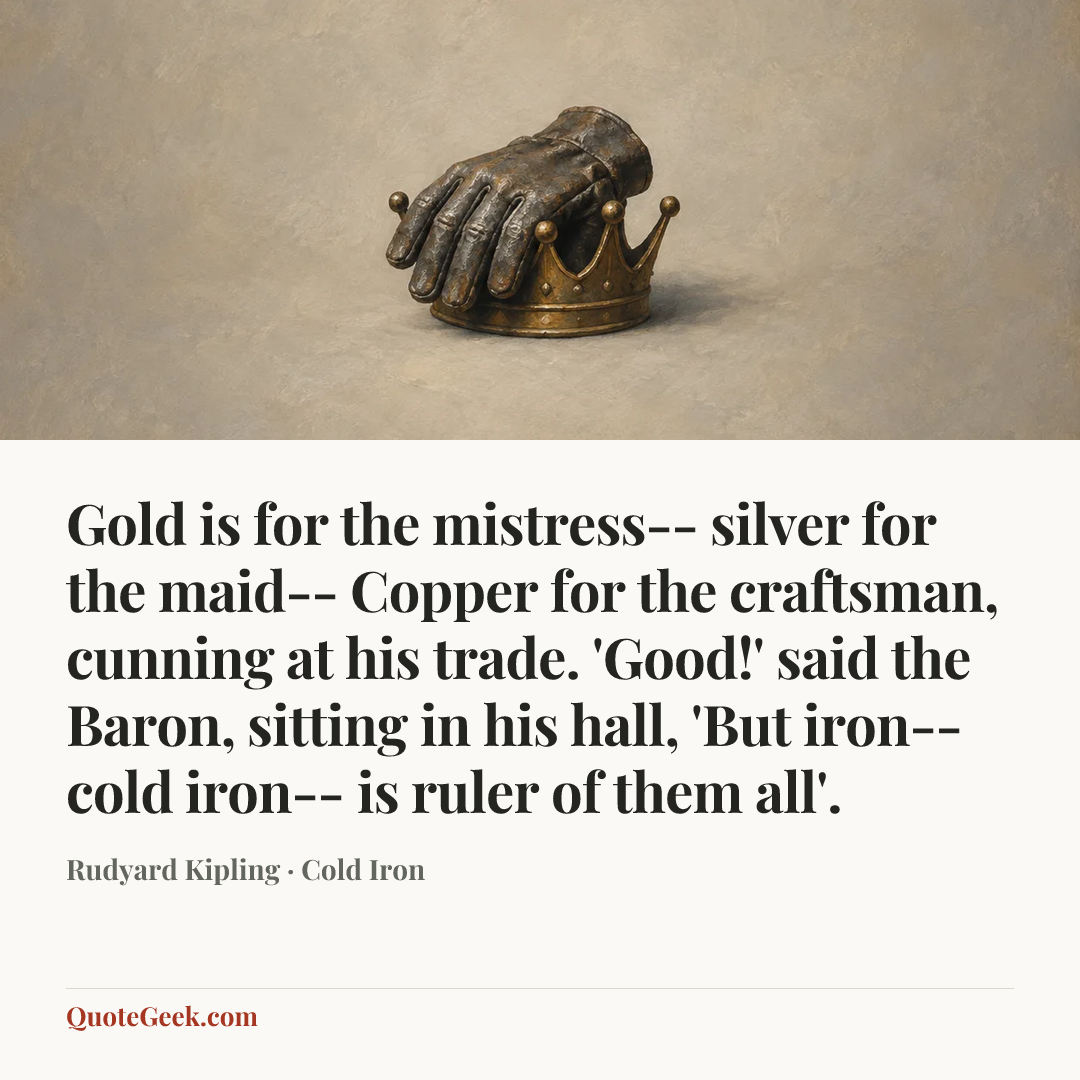 “Gold is for the mistress-- silver for the maid--
Copper for the craftsman, cunning at his trade.
'Good!' said the Baron, sitting in his hall,
'But iron-- cold iron-- is ruler of them all'.” — Rudyard Kipling · Cold Iron. Illustrated QuoteGeek card.