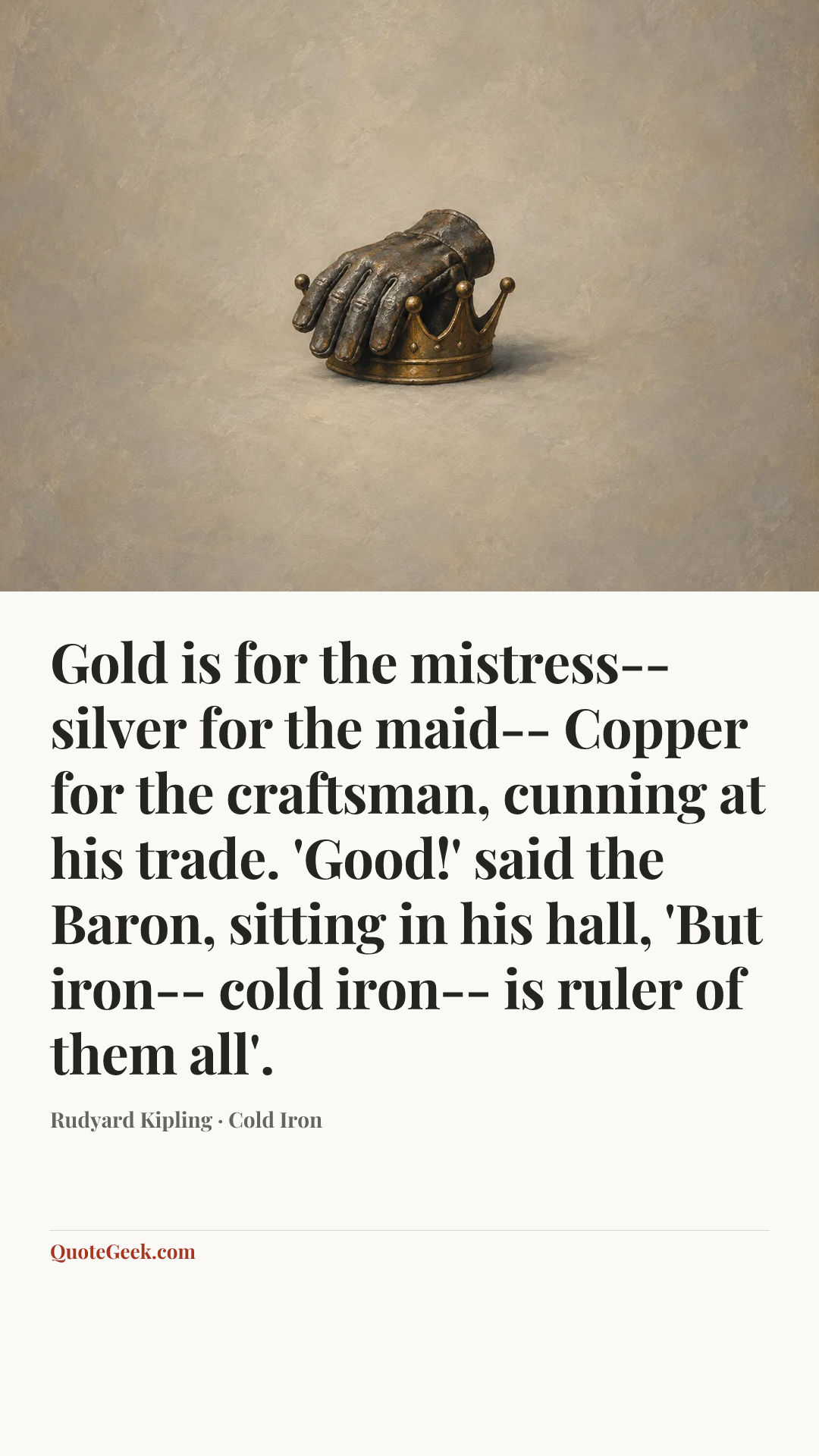 “Gold is for the mistress-- silver for the maid--
Copper for the craftsman, cunning at his trade.
'Good!' said the Baron, sitting in his hall,
'But iron-- cold iron-- is ruler of them all'.” — Rudyard Kipling · Cold Iron. Illustrated QuoteGeek card.