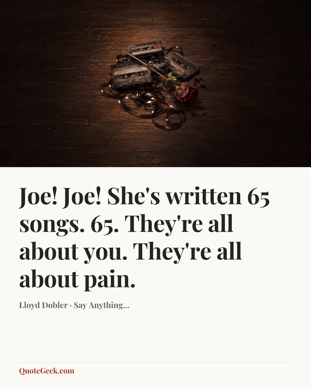 “Joe! Joe! She's written 65 songs. 65. They're all about you. They're all about pain.” — Lloyd Dobler · Say Anything.... Illustrated QuoteGeek card.