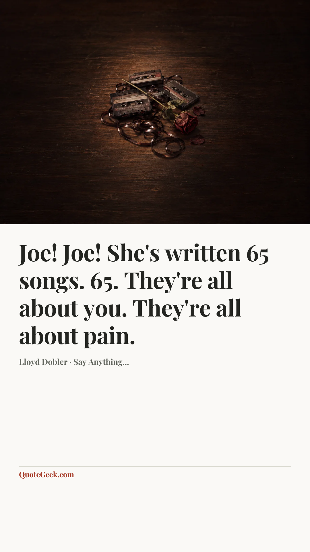 “Joe! Joe! She's written 65 songs. 65. They're all about you. They're all about pain.” — Lloyd Dobler · Say Anything.... Illustrated QuoteGeek card.