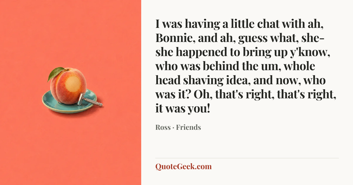 “I was having a little chat with ah, Bonnie, and ah, guess what, she-she happened to bring up y'know, who was behind the um, whole head shaving idea, and now, who was it? Oh, that's right, that's right, it was you!” — Ross · Friends. Illustrated QuoteGeek card.