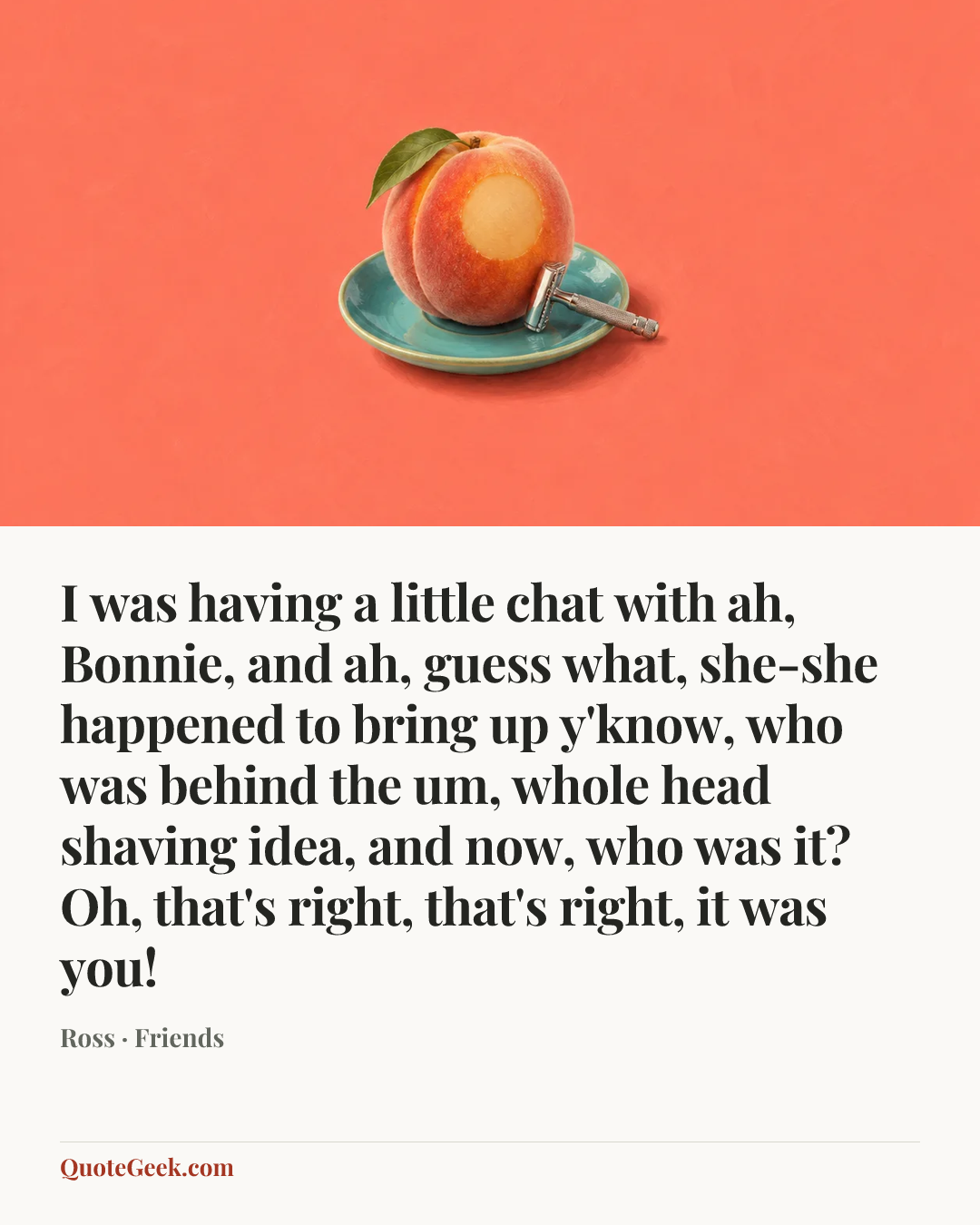 “I was having a little chat with ah, Bonnie, and ah, guess what, she-she happened to bring up y'know, who was behind the um, whole head shaving idea, and now, who was it? Oh, that's right, that's right, it was you!” — Ross · Friends. Illustrated QuoteGeek card.