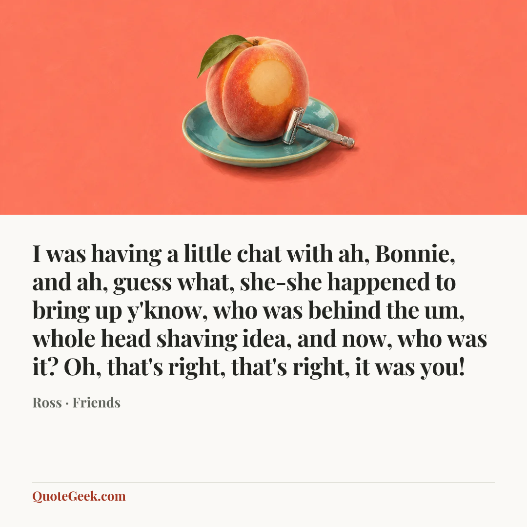“I was having a little chat with ah, Bonnie, and ah, guess what, she-she happened to bring up y'know, who was behind the um, whole head shaving idea, and now, who was it? Oh, that's right, that's right, it was you!” — Ross · Friends. Illustrated QuoteGeek card.