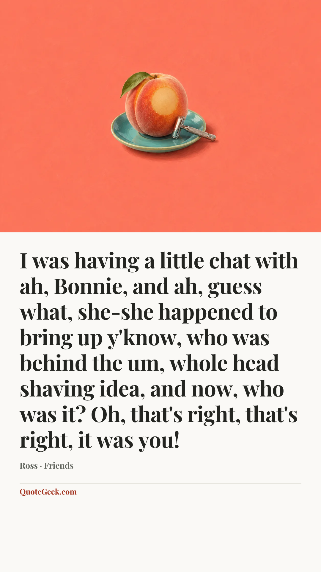 “I was having a little chat with ah, Bonnie, and ah, guess what, she-she happened to bring up y'know, who was behind the um, whole head shaving idea, and now, who was it? Oh, that's right, that's right, it was you!” — Ross · Friends. Illustrated QuoteGeek card.