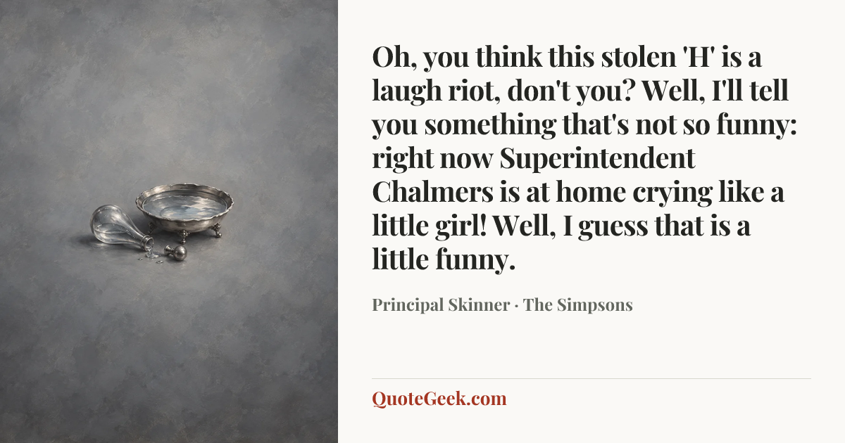 “Oh, you think this stolen 'H' is a laugh riot, don't you? Well, I'll tell you something that's not so funny: right now Superintendent Chalmers is at home crying like a little girl! Well, I guess that is a little funny.” — Principal Skinner · The Simpsons. Illustrated QuoteGeek card.