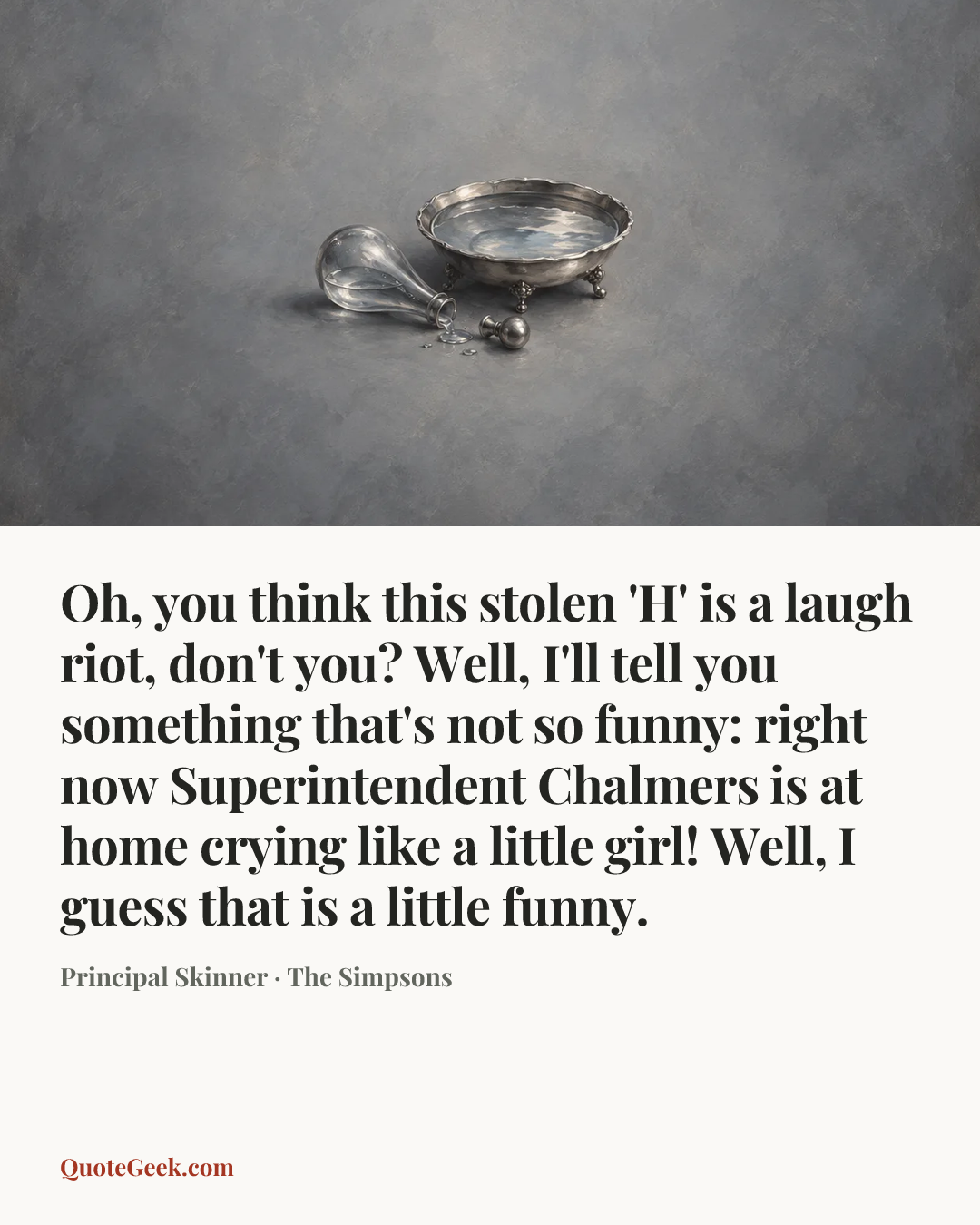 “Oh, you think this stolen 'H' is a laugh riot, don't you? Well, I'll tell you something that's not so funny: right now Superintendent Chalmers is at home crying like a little girl! Well, I guess that is a little funny.” — Principal Skinner · The Simpsons. Illustrated QuoteGeek card.
