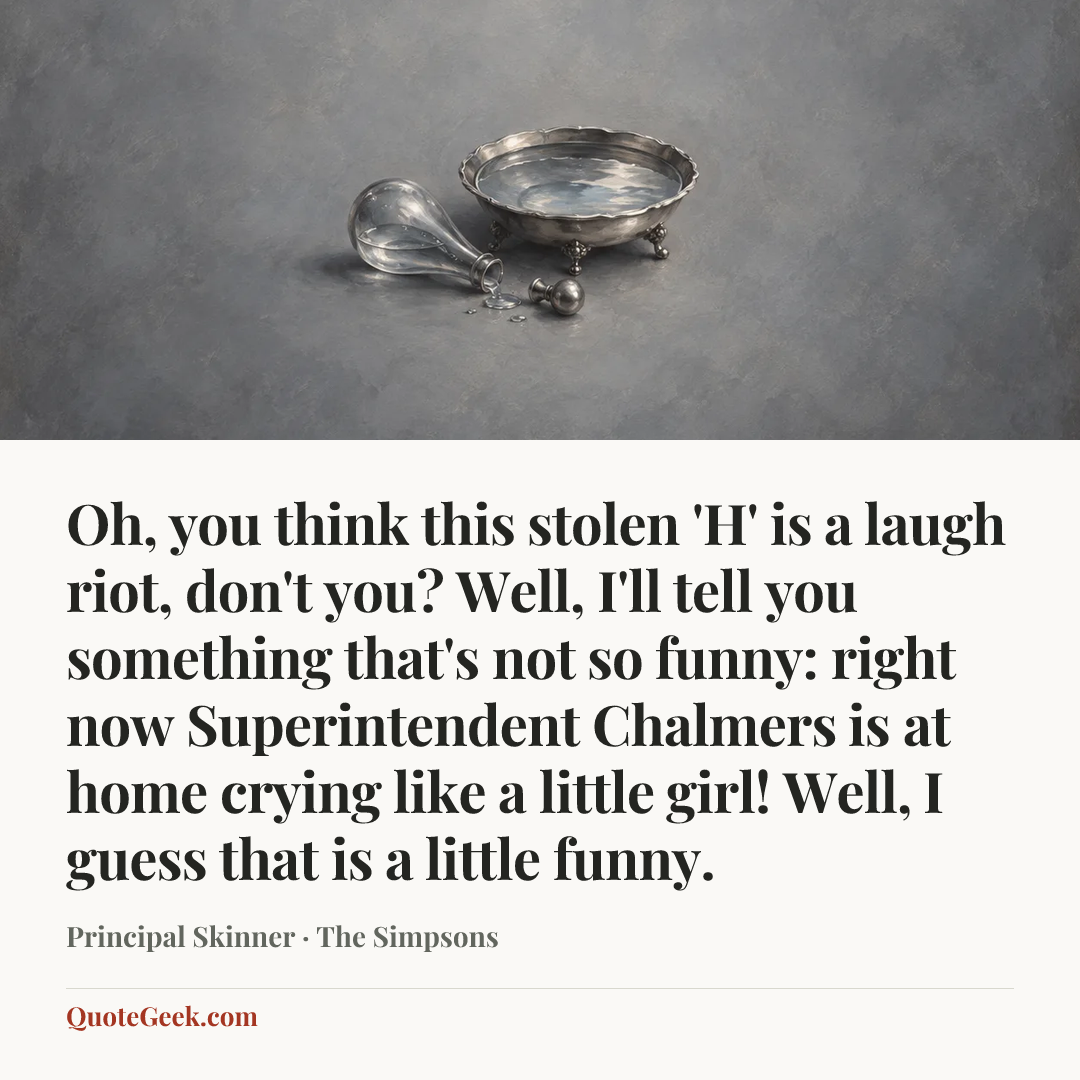 “Oh, you think this stolen 'H' is a laugh riot, don't you? Well, I'll tell you something that's not so funny: right now Superintendent Chalmers is at home crying like a little girl! Well, I guess that is a little funny.” — Principal Skinner · The Simpsons. Illustrated QuoteGeek card.