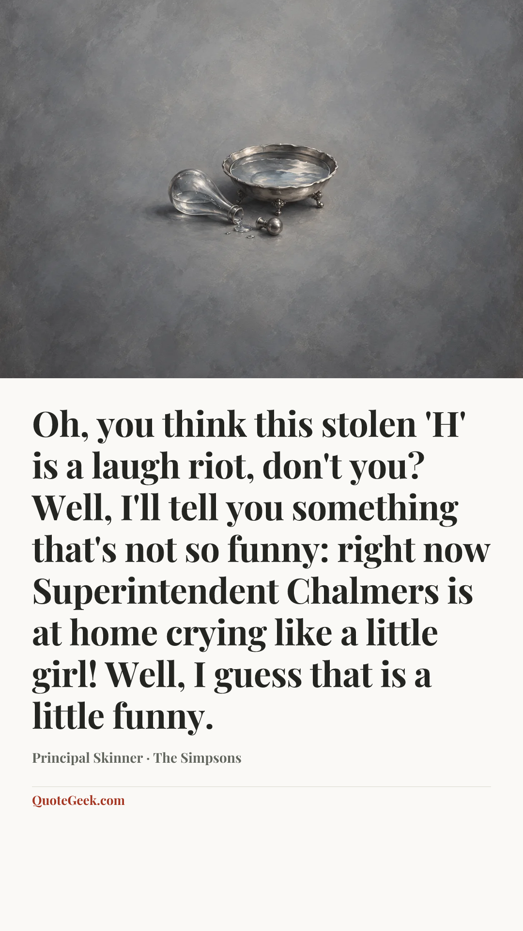 “Oh, you think this stolen 'H' is a laugh riot, don't you? Well, I'll tell you something that's not so funny: right now Superintendent Chalmers is at home crying like a little girl! Well, I guess that is a little funny.” — Principal Skinner · The Simpsons. Illustrated QuoteGeek card.