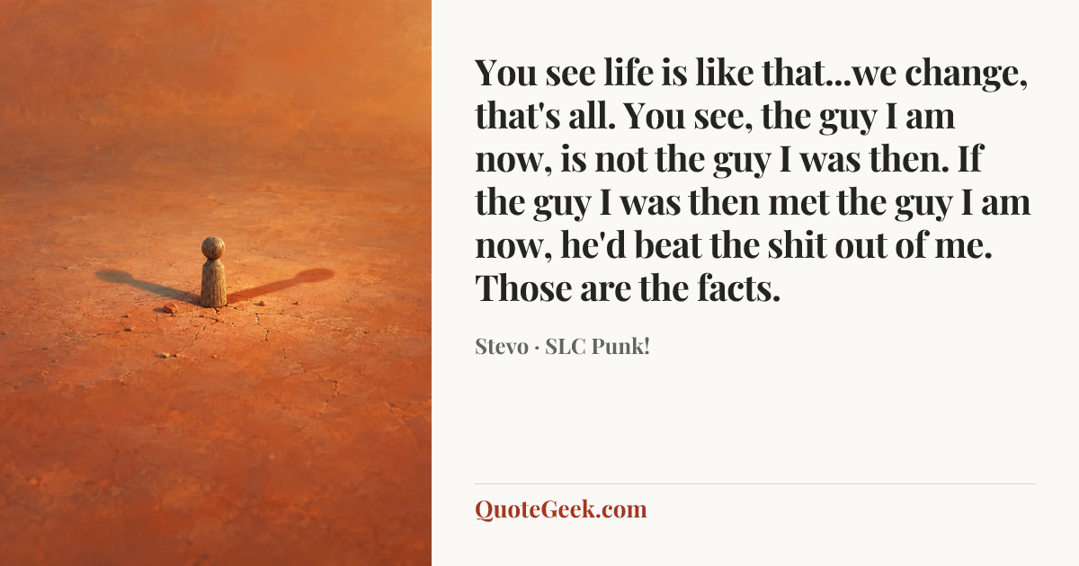 “You see life is like that...we change, that's all. You see, the guy I am now, is not the guy I was then. If the guy I was then met the guy I am now, he'd beat the shit out of me. Those are the facts.” — Stevo · SLC Punk!. Illustrated QuoteGeek card.