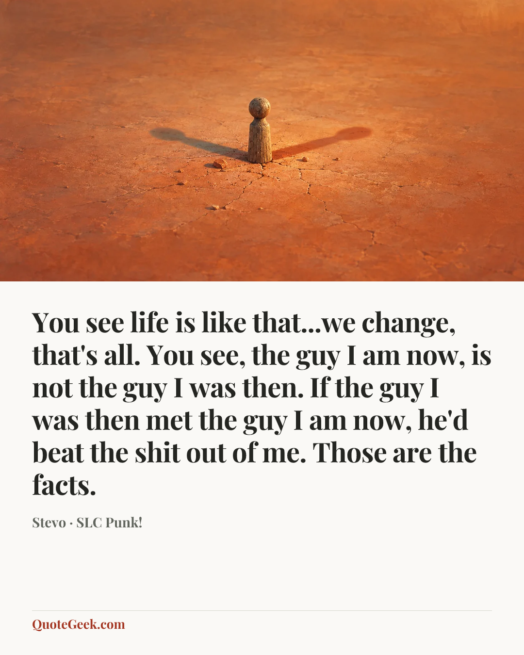 “You see life is like that...we change, that's all. You see, the guy I am now, is not the guy I was then. If the guy I was then met the guy I am now, he'd beat the shit out of me. Those are the facts.” — Stevo · SLC Punk!. Illustrated QuoteGeek card.