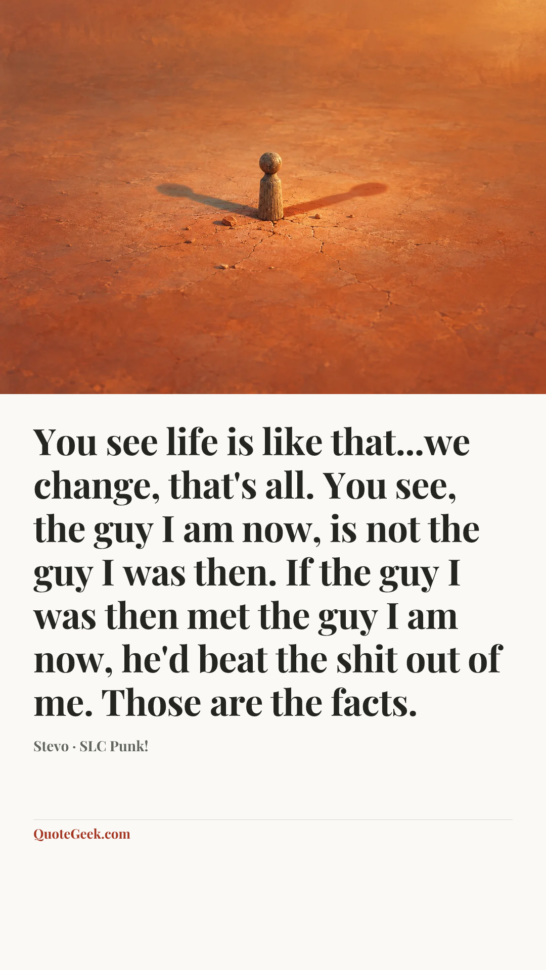 “You see life is like that...we change, that's all. You see, the guy I am now, is not the guy I was then. If the guy I was then met the guy I am now, he'd beat the shit out of me. Those are the facts.” — Stevo · SLC Punk!. Illustrated QuoteGeek card.